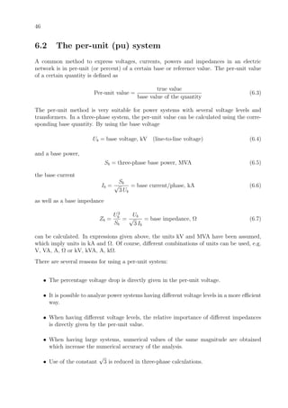 46
6.2 The per-unit (pu) system
A common method to express voltages, currents, powers and impedances in an electric
network is in per-unit (or percent) of a certain base or reference value. The per-unit value
of a certain quantity is deﬁned as
Per-unit value =
true value
base value of the quantity
(6.3)
The per-unit method is very suitable for power systems with several voltage levels and
transformers. In a three-phase system, the per-unit value can be calculated using the corre-
sponding base quantity. By using the base voltage
Ub = base voltage, kV (line-to-line voltage) (6.4)
and a base power,
Sb = three-phase base power, MVA (6.5)
the base current
Ib =
Sb
√
3 Ub
= base current/phase, kA (6.6)
as well as a base impedance
Zb =
U2
b
Sb
=
Ub
√
3 Ib
= base impedance, Ω (6.7)
can be calculated. In expressions given above, the units kV and MVA have been assumed,
which imply units in kA and Ω. Of course, diﬀerent combinations of units can be used, e.g.
V, VA, A, Ω or kV, kVA, A, kΩ.
There are several reasons for using a per-unit system:
• The percentage voltage drop is directly given in the per-unit voltage.
• It is possible to analyze power systems having diﬀerent voltage levels in a more eﬃcient
way.
• When having diﬀerent voltage levels, the relative importance of diﬀerent impedances
is directly given by the per-unit value.
• When having large systems, numerical values of the same magnitude are obtained
which increase the numerical accuracy of the analysis.
• Use of the constant
√
3 is reduced in three-phase calculations.
 