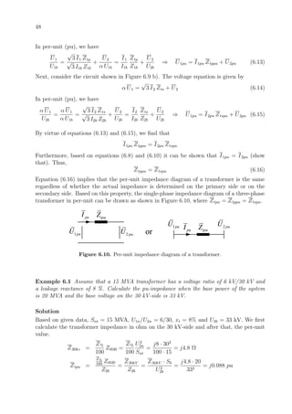 48
In per-unit (pu), we have
U1
U1b
=
√
3 I1 Ztp
√
3 I1b Z1b
+
U2
α U1b
=
I1
I1b
Ztp
Z1b
+
U2
U2b
⇒ U1pu = I1pu Ztppu + U2pu (6.13)
Next, consider the circuit shown in Figure 6.9 b). The voltage equation is given by
α U1 =
√
3 I2 Zts + U2 (6.14)
In per-unit (pu), we have
α U1
U2b
=
α U1
α U1b
=
√
3 I2 Zts
√
3 I2b Z2b
+
U2
U2b
=
I2
I2b
Zts
Z2b
+
U2
U2b
⇒ U1pu = I2pu Ztspu + U2pu (6.15)
By virtue of equations (6.13) and (6.15), we ﬁnd that
I1pu Ztppu = I2pu Ztspu
Furthermore, based on equations (6.8) and (6.10) it can be shown that I1pu = I2pu (show
that). Thus,
Ztppu = Ztspu (6.16)
Equation (6.16) implies that the per-unit impedance diagram of a transformer is the same
regardless of whether the actual impedance is determined on the primary side or on the
secondary side. Based on this property, the single-phase impedance diagram of a three-phase
transformer in per-unit can be drawn as shown in Figure 6.10, where Ztpu = Ztppu = Ztspu.
tpuZ
1puU
puI
2 puU or tpuZpuI1puU 2 puU
Figure 6.10. Per-unit impedance diagram of a transformer.
Example 6.1 Assume that a 15 MVA transformer has a voltage ratio of 6 kV/30 kV and
a leakage reactance of 8 %. Calculate the pu-impedance when the base power of the system
is 20 MVA and the base voltage on the 30 kV-side is 33 kV.
Solution
Based on given data, Snt = 15 MVA, U1n/U2n = 6/30, xt = 8% and U2b = 33 kV. We ﬁrst
calculate the transformer impedance in ohm on the 30 kV-side and after that, the per-unit
value.
Z30kv =
Z%
100
Ztb30 =
Z%
100
U2
2n
Snt
=
j8 · 302
100 · 15
= j4.8 Ω
Ztpu =
Z%
100
Ztb30
Z2b
=
Z30kV
Z2b
=
Z30kV · Sb
U2
2b
=
j4.8 · 20
332
= j0.088 pu
 