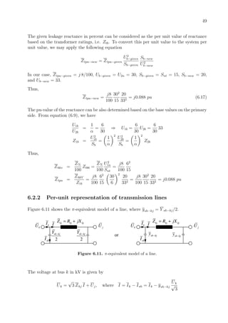 49
The given leakage reactance in percent can be considered as the per unit value of reactance
based on the transformer ratings, i.e. Ztb. To convert this per unit value to the system per
unit value, we may apply the following equation
Ztpu−new = Ztpu−given
U2
b−given
Sb−given
Sb−new
U2
b−new
In our case, Ztpu−given = j 8/100, Ub−given = U2n = 30, Sb−given = Snt = 15, Sb−new = 20,
and Ub−new = 33.
Thus,
Ztpu−new =
j8
100
302
15
20
332
= j0.088 pu (6.17)
The pu-value of the reactance can be also determined based on the base values on the primary
side. From equation (6.9), we have
U1b
U2b
=
1
α
=
6
30
⇒ U1b =
6
30
U2b =
6
30
33
Z1b =
U2
1b
Sb
=
1
α
2
U2
2b
Sb
=
1
α
2
Z2b
Thus,
Z6kv =
Z%
100
Ztb6 =
Z%
100
U2
1n
Snt
=
j8
100
62
15
Ztpu =
Z6kV
Z1b
=
j8
100
62
15
30
6
2
20
332
=
j8
100
302
15
20
332
= j0.088 pu
6.2.2 Per-unit representation of transmission lines
Figure 6.11 shows the π-equivalent model of a line, where ysh−kj = Y sh−kj/2.
kU kI kj kj kjZ R jX= +
jU
2
sh kjY −
2
sh kjY −
shI
I
or
kU kI kj kj kjZ R jX= +
jU
sh kjy −
shI
I
sh kjy −
Figure 6.11. π-equivalent model of a line.
The voltage at bus k in kV is given by
Uk =
√
3 Zkj I + Uj, where I = Ik − Ish = Ik − ysh−kj
Uk
√
3
 