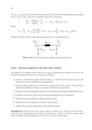 50
Let Sb, Ub, Ib and Zb be the base values for the line. Note that the base admittance is given
by Yb = 1/Zb. Then, the above equations i per unit are given by
Uk
Ub
=
√
3 Zkj I
√
3 Zb Ib
+
Uj
Ub
⇒ Ukpu = Zkjpu Ipu + Ujpu
where
Ipu =
Ik
Ib
− ysh−kj
Uk
√
3
√
3 Zb
Ub
= Ikpu − ysh−kj Zb
Uk
Ub
= Ikpu − ysh−kjpu Ukpu
Figure 6.12 shows the per-unit impedance diagram of a transmission line.
kpuU
kjpuZ jpuU
sh kjpuy − sh kjpuy −
Figure 6.12. Per-unit impedance diagram of a transmission line.
6.2.3 System analysis in the per-unit system
To analysis a three-phase power system, it is more convenient and eﬀective to convert the
physical quantities into the per-unit system as follows:
1. Choose a suitable base power for the system. It should be in the same range as the
rated power of the installed system equipments.
2. Choose a base voltage at one section (or voltage level) of the system. The system is
divided into diﬀerent sections (or voltage levels) by the transformers.
3. Calculate the base voltages in all sections of the system by using the transformer ratios.
4. Calculate all per-unit values of all system components that are connected.
5. Draw the per-unit impedance diagram of the system.
6. Perform the system analysis (in the per-unit system).
7. Convert the per-unit results back to the physical values.
Example 6.2 Consider the power system shown in Figure 6.13, where a load is fed by a
generator via a transmission line and two transformers. Based on the given system data
below, calculate the load voltage as well as the active power of the load.
 