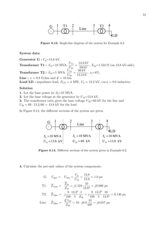 51
~
1 2 3 4
Line
LD
G T1 T2
Figure 6.13. Single-line diagram of the system for Example 6.2.
System data:
Generator G : Ug=13.8 kV,
Transformer T1 : Snt=10 MVA,
U1n
U2n
=
13.8 kV
69 kV
, Xtp=1.524 Ω (on 13.8 kV-side),
Transformer T2 : Snt=5 MVA,
U1n
U2n
=
66 kV
13.2 kV
, xt=8%,
Line : x = 0.8 Ω/km and L = 10 km
Load LD : impedance load, PLD = 4 MW, Un = 13.2 kV, cos φ = 0.8 inductive.
Solution
1. Let the base power be Sb=10 MVA.
2. Let the base voltage at the generator be U1b=13.8 kV.
3. The transformer ratio gives the base voltage U2b=69 kV for the line and
U3b = 69 · 13.2/66 = 13.8 kV for the load.
In Figure 6.14, the diﬀerent sections of the system are given.
~
1 2 3 4
Line
LD
G
1
10 MVA
13.8 kV
b
b
S
U
=
= 2
10 MVA
69 kV
b
b
S
U
=
= 3
10 MVA
13.8 kV
b
b
S
U
=
=
Figure 6.14. Diﬀerent sections of the system given in Example 6.2.
4. Calculate the per-unit values of the system components.
G: Ugpu = U1pu =
Ug
U1b
=
13.8
13.8
= 1.0 pu
T1: Zt1pu =
Ztp
Z1b
= j1.524
10
13.82
= j0.080 pu
T2: Zt2pu = j
8
100
13.22
5
1
Z3b
= j
8
100
13.22
5
10
13.82
= 0.146 pu
Line: Z23pu =
L z23
Z2b
= 10 · j0.8
10
692
= j0.017 pu
 