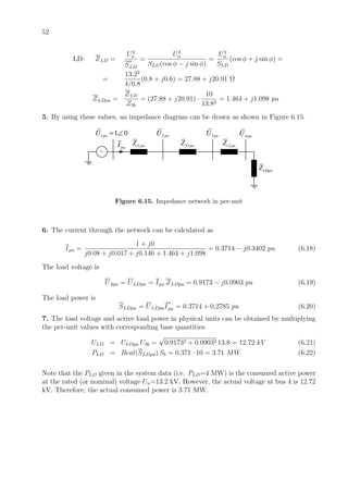 52
LD: ZLD =
U2
n
S
∗
LD
=
U2
n
SLD(cos φ − j sin φ)
=
U2
n
SLD
(cos φ + j sin φ) =
=
13.22
4/0.8
(0.8 + j0.6) = 27.88 + j20.91 Ω
ZLDpu =
ZLD
Z3b
= (27.88 + j20.91) ·
10
13.82
= 1.464 + j1.098 pu
5. By using these values, an impedance diagram can be drawn as shown in Figure 6.15.
1 1 0puU = ∠
1t puZ 23 puZ
2 puU 3 puU
2t puZ
4 puU
LDpuZ
~
puI
Figure 6.15. Impedance network in per-unit
6. The current through the network can be calculated as
Ipu =
1 + j0
j0.08 + j0.017 + j0.146 + 1.464 + j1.098
= 0.3714 − j0.3402 pu (6.18)
The load voltage is
U4pu = ULDpu = Ipu ZLDpu = 0.9173 − j0.0903 pu (6.19)
The load power is
SLDpu = ULDpuI
∗
pu = 0.3714 + 0.2785 pu (6.20)
7. The load voltage and active load power in physical units can be obtained by multiplying
the per-unit values with corresponding base quantities.
ULD = ULDpu U3b =
√
0.91732 + 0.09032 13.8 = 12.72 kV (6.21)
PLD = Real(SLDpu) Sb = 0.371 · 10 = 3.71 MW (6.22)
Note that the PLD given in the system data (i.e. PLD=4 MW) is the consumed active power
at the rated (or nominal) voltage Un=13.2 kV. However, the actual voltage at bus 4 is 12.72
kV. Therefore, the actual consumed power is 3.71 MW.
 