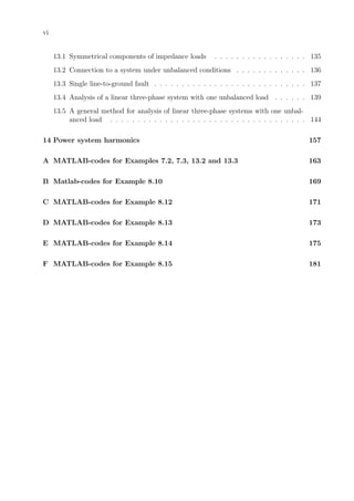 vi
13.1 Symmetrical components of impedance loads . . . . . . . . . . . . . . . . . 135
13.2 Connection to a system under unbalanced conditions . . . . . . . . . . . . . 136
13.3 Single line-to-ground fault . . . . . . . . . . . . . . . . . . . . . . . . . . . . 137
13.4 Analysis of a linear three-phase system with one unbalanced load . . . . . . 139
13.5 A general method for analysis of linear three-phase systems with one unbal-
anced load . . . . . . . . . . . . . . . . . . . . . . . . . . . . . . . . . . . . 144
14 Power system harmonics 157
A MATLAB-codes for Examples 7.2, 7.3, 13.2 and 13.3 163
B Matlab-codes for Example 8.10 169
C MATLAB-codes for Example 8.12 171
D MATLAB-codes for Example 8.13 173
E MATLAB-codes for Example 8.14 175
F MATLAB-codes for Example 8.15 181
 