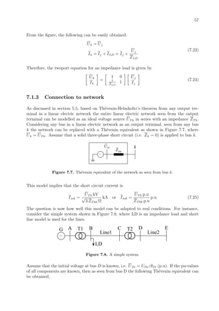 57
From the ﬁgure, the following can be easily obtained.
Uk = Uj
Ik = Ij + ILD = Ij +
Uj
ZLD
(7.23)
Therefore, the twoport equation for an impedance load is given by
Uk
Ik
=
1 0
1
ZLD
1
Uj
Ij
(7.24)
7.1.3 Connection to network
As discussed in section 5.5, based on Th´evenin-Helmholtz’s theorem from any output ter-
minal in a linear electric network the entire linear electric network seen from the output
terminal can be modelled as an ideal voltage source UTh in series with an impedance ZTh.
Considering any bus in a linear electric network as an output terminal, seen from any bus
k the network can be replaced with a Th´evenin equivalent as shown in Figure 7.7, where
Uk = UTh. Assume that a solid three-phase short circuit (i.e. Zk = 0) is applied to bus k.
ThkZ
ThU
~
k
Figure 7.7. Th´evenin equivalent of the network as seen from bus k.
This model implies that the short circuit current is
Isck =
UTh kV
√
3 ZThk Ω
kA or Isck =
UTh p.u
ZThk p.u
p.u (7.25)
The question is now how well this model can be adapted to real conditions. For instance,
consider the simple system shown in Figure 7.8, where LD is an impedance load and short
line model is used for the lines.
~
A B C D
Line1
LD
G T1 T2
Line2
E
Figure 7.8. A simple system.
Assume that the initial voltage at bus D is known, i.e. UDi = UDi θDi (p.u). If the pu-values
of all components are known, then as seen from bus D the following Th´evenin equivalent can
be obtained,
 