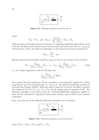 58
ThDZ
ThU
~
D
Figure 7.9. Th´evenin equivalent seen from bus D.
where,
UTh = UDi and ZThD =
Zt1 ZLD
Zt1 + ZLD
+ ZBC + Zt2
If the pu-values of all components are not known, by applying a solid three-phase short circuit
to bus D, the short circuit current can be measured and converted to per unit (i.e. Isck (p.u)
will be known). Then, the Th´evenin impedance as seen from bus D can be calculated as
ZThD =
UTh
Isck
p.u
Having connected an impedance load ZLDD (p.u) to bus D, the voltage at bus D will be
UD =
ZLDD
ZThD + ZLDD
UTh ⇒ UD =
ZLDD
ZThD + ZLDD
UTh (7.26)
i.e., the voltage magnitude at bus D will drop with
ZLDD
ZThD + ZLDD
.100 %
Now assume that the transformer T2 has a regulator to automatically regulate the voltage
magnitude at bus D to its initial value, i.e. UD0 (p.u). This kind of transformer is known as
On Load Tap Changer (OLTC). When the load is connected to bus D, the OLTC regulates
the voltage at bus D to UDi, i.e. UD = UDi not the voltage given in equation (7.26). The
Th´evenin equivalent is not valid in this case. Th´evenin-Helmholtz’s theorem is applied to
linear circuits with passive components (static linear circuits), and an OLTC is not a passive
component.
Next, seen from bus E the following Th´evenin equivalent can be obtained,
ThEZ
ThU
~
E
Figure 7.10. Th´evenin equivalent as seen from bus E.
where, ZThE = ZThD + ZDE and UTh = UEi.
 