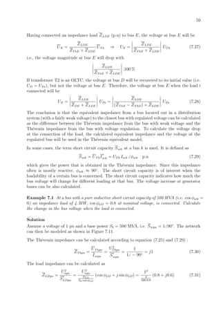 59
Having connected an impedance load ZLDE (p.u) to bus E, the voltage at bus E will be
UE =
ZLDE
ZThE + ZLDE
UTh ⇒ UE =
ZLDE
ZThE + ZLDE
UTh (7.27)
i.e., the voltage magnitude at bus E will drop with
ZLDE
ZThE + ZLDE
.100 %
If transformer T2 is an OLTC, the voltage at bus D will be recovered to its initial value (i.e.
UD = UDi), but not the voltage at bus E. Therefore, the voltage at bus E when the load i
connected will be
UE =
ZLDE
ZDE + ZLDE
UDi =
ZLDE
(ZThE − ZThD) + ZLDE
UDi (7.28)
The conclusion is that the equivalent impedance from a bus located out in a distribution
system (with a fairly weak voltage) to the closest bus with regulated voltage can be calculated
as the diﬀerence between the Th´evenin impedance from the bus with weak voltage and the
Th´evenin impedance from the bus with voltage regulation. To calculate the voltage drop
at the connection of the load, the calculated equivalent impedance and the voltage at the
regulated bus will be used in the Th´evenin equivalent model.
In some cases, the term short circuit capacity Ssck at a bus k is used. It is deﬁned as
Ssck = UThI
∗
sck = UTh Isck φsck p.u (7.29)
which gives the power that is obtained in the Th´evenin impedance. Since this impedance
often is mostly reactive, φsck ≈ 90◦
. The short circuit capacity is of interest when the
loadability of a certain bus is concerned. The short circuit capacity indicates how much the
bus voltage will change for diﬀerent loading at that bus. The voltage increase at generator
buses can be also calculated.
Example 7.1 At a bus with a pure inductive short circuit capacity of 500 MVA (i.e. cos φsck =
0) an impedance load of 4 MW, cos φLD = 0.8 at nominal voltage, is connected. Calculate
the change in the bus voltage when the load is connected.
Solution
Assume a voltage of 1 pu and a base power Sb = 500 MVA, i.e. Sscpu = 1 90◦
. The network
can then be modeled as shown in Figure 7.11.
The Th´evenin impedance can be calculated according to equation (7.25) and (7.29) :
ZThpu =
UThpu
Iscpu
=
U2
Thpu
S
∗
scpu
=
1
1 − 90◦
= j1 (7.30)
The load impedance can be calculated as
ZLDpu =
U2
npu
S
∗
LDpu
=
U2
npu
PLD
Sb·cos φLD
(cos φLD + j sin φLD) =
12
4
500·0.8
(0.8 + j0.6) (7.31)
 