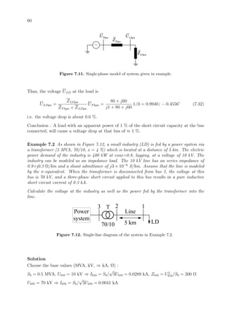 60
ThpuZ
ThpuU
~
LDpuZ
LDpuU
Figure 7.11. Single-phase model of system given in example.
Thus, the voltage ULD at the load is
ULDpu =
ZLDpu
ZThpu + ZLDpu
UThpu =
80 + j60
j1 + 80 + j60
1 0 = 0.9940 − 0.4556◦
(7.32)
i.e. the voltage drop is about 0.6 %.
Conclusion : A load with an apparent power of 1 % of the short circuit capacity at the bus
connected, will cause a voltage drop at that bus of ≈ 1 %.
Example 7.2 As shown in Figure 7.12, a small industry (LD) is fed by a power system via
a transformer (5 MVA, 70/10, x = 4 %) which is located at a distance of 5 km. The electric
power demand of the industry is 400 kW at cosφ=0.8, lagging, at a voltage of 10 kV. The
industry can be modeled as an impedance load. The 10 kV line has an series impedance of
0.9+j0.3 Ω/km and a shunt admittance of j3 × 10−6
S/km. Assume that the line is modeled
by the π-equivalent. When the transformer is disconnected from bus 3, the voltage at this
bus is 70 kV, and a three-phase short circuit applied to this bus results in a pure inductive
short circuit current of 0.3 kA.
Calculate the voltage at the industry as well as the power fed by the transformer into the
line.
123
Line
LD
T
Power
system
70/10 5 km
Figure 7.12. Single-line diagram of the system in Example 7.2.
Solution
Choose the base values (MVA, kV, ⇒ kA, Ω) :
Sb = 0.5 MVA, Ub10 = 10 kV ⇒ Ib10 = Sb/
√
3Ub10 = 0.0289 kA, Zb10 = U2
b10/Sb = 200 Ω
Ub70 = 70 kV ⇒ Ib70 = Sb/
√
3Ub70 = 0.0041 kA
 