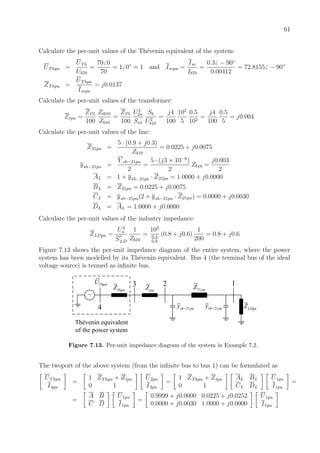 61
Calculate the per-unit values of the Th´evenin equivalent of the system:
UThpu =
UTh
Ub70
=
70 0
70
= 1 0◦
= 1 and Iscpu =
Isc
Ib70
=
0.3 − 90◦
0.00412
= 72.8155 − 90◦
ZThpu =
UThpu
Iscpu
= j0.0137
Calculate the per-unit values of the transformer:
Ztpu =
Zt%
100
Ztb10
Zb10
=
Zt%
100
U2
2n
Snt
Sb
U2
b10
=
j4
100
102
5
0.5
102
=
j4
100
0.5
5
= j0.004
Calculate the per-unit values of the line:
Z21pu =
5 · (0.9 + j0.3)
Zb10
= 0.0225 + j0.0075
ysh−21pu =
Y sh−21pu
2
=
5 · (j3 × 10−6
)
2
Zb10 =
j0.003
2
AL = 1 + ysh−21pu · Z21pu = 1.0000 + j0.0000
BL = Z21pu = 0.0225 + j0.0075
CL = ysh−21pu(2 + ysh−21pu · Z21pu) = 0.0000 + j0.0030
DL = AL = 1.0000 + j0.0000
Calculate the per-unit values of the industry impedance:
ZLDpu =
U2
n
S
∗
LD
1
Zb10
=
102
0.4
0.8
(0.8 + j0.6)
1
200
= 0.8 + j0.6
Figure 7.13 shows the per-unit impedance diagram of the entire system, where the power
system has been modelled by its Th´evenin equivalent. Bus 4 (the terminal bus of the ideal
voltage source) is termed as inﬁnite bus.
ThpuZ
ThpuU
~
LDpuZ
21puZtpuZ
123
4
Thévenin equivalent
of the power system
21sh puy − 21sh puy −
Figure 7.13. Per-unit impedance diagram of the system in Example 7.2.
The twoport of the above system (from the inﬁnite bus to bus 1) can be formulated as
UThpu
I4pu
=
1 ZThpu + Ztpu
0 1
U2pu
I2pu
=
1 ZThpu + Ztpu
0 1
AL BL
CL DL
U1pu
I1pu
=
=
A B
C D
U1pu
I1pu
=
0.9999 + j0.0000 0.0225 + j0.0252
0.0000 + j0.0030 1.0000 + j0.0000
U1pu
I1pu
 