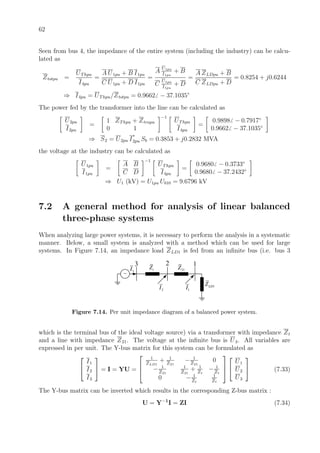 62
Seen from bus 4, the impedance of the entire system (including the industry) can be calcu-
lated as
Ztotpu =
UThpu
I4pu
=
A U1pu + B I1pu
C U1pu + D I1pu
=
A
U1pu
I1pu
+ B
C
U1pu
I1pu
+ D
=
A ZLDpu + B
C ZLDpu + D
= 0.8254 + j0.6244
⇒ I4pu = UThpu/Ztotpu = 0.9662 − 37.1035◦
The power fed by the transformer into the line can be calculated as
U2pu
I2pu
=
1 ZThpu + Ztrapu
0 1
−1
UThpu
I4pu
=
0.9898 − 0.7917◦
0.9662 − 37.1035◦
⇒ S2 = U2pu I
∗
2pu Sb = 0.3853 + j0.2832 MVA
the voltage at the industry can be calculated as
U1pu
I1pu
=
A B
C D
−1
UThpu
I4pu
=
0.9680 − 0.3733◦
0.9680 − 37.2432◦
⇒ U1 (kV) = U1pu Ub10 = 9.6796 kV
7.2 A general method for analysis of linear balanced
three-phase systems
When analyzing large power systems, it is necessary to perform the analysis in a systematic
manner. Below, a small system is analyzed with a method which can be used for large
systems. In Figure 7.14, an impedance load ZLD1 is fed from an inﬁnite bus (i.e. bus 3
~
1LDZ
21ZtZ
123
3I
2I 1I
Figure 7.14. Per unit impedance diagram of a balanced power system.
which is the terminal bus of the ideal voltage source) via a transformer with impedance Zt
and a line with impedance Z21. The voltage at the inﬁnite bus is U3. All variables are
expressed in per unit. The Y-bus matrix for this system can be formulated as


I1
I2
I3

 = I = YU =



1
ZLD1
+ 1
Z21
− 1
Z21
0
− 1
Z21
1
Z21
+ 1
Zt
− 1
Zt
0 − 1
Zt
1
Zt





U1
U2
U3

 (7.33)
The Y-bus matrix can be inverted which results in the corresponding Z-bus matrix :
U = Y−1
I = ZI (7.34)
 
