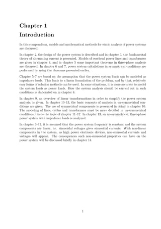 Chapter 1
Introduction
In this compendium, models and mathematical methods for static analysis of power systems
are discussed.
In chapter 2, the design of the power system is described and in chapter 3, the fundamental
theory of alternating current is presented. Models of overhead power lines and transformers
are given in chapter 4, and in chapter 5 some important theorems in three-phase analysis
are discussed. In chapter 6 and 7, power system calculations in symmetrical conditions are
performed by using the theorems presented earlier.
Chapter 5–7 are based on the assumption that the power system loads can be modeled as
impedance loads. This leads to a linear formulation of the problem, and by that, relatively
easy forms of solution methods can be used. In some situations, it is more accurate to model
the system loads as power loads. How the system analysis should be carried out in such
conditions is elaborated on in chapter 8.
In chapter 9, an overview of linear transformations in order to simplify the power system
analysis, is given. In chapter 10–13, the basic concepts of analysis in un-symmetrical con-
ditions are given. The use of symmetrical components is presented in detail in chapter 10.
The modeling of lines, cables and transformers must be more detailed in un-symmetrical
conditions, this is the topic of chapter 11–12. In chapter 13, an un-symmetrical, three-phase
power system with impedance loads is analyzed.
In chapter 3–13, it is assumed that the power system frequency is constant and the system
components are linear, i.e. sinusoidal voltages gives sinusoidal currents. With non-linear
components in the system, as high power electronic devices, non-sinusoidal currents and
voltages will appear. The consequences such non-sinusoidal properties can have on the
power system will be discussed brieﬂy in chapter 14.
1
 
