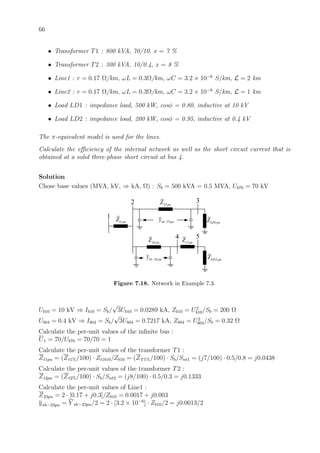 66
• Transformer T1 : 800 kVA, 70/10, x = 7 %
• Transformer T2 : 300 kVA, 10/0.4, x = 8 %
• Line1 : r = 0.17 Ω/km, ωL = 0.3Ω/km, ωC = 3.2 × 10−6
S/km, L = 2 km
• Line2 : r = 0.17 Ω/km, ωL = 0.3Ω/km, ωC = 3.2 × 10−6
S/km, L = 1 km
• Load LD1 : impedance load, 500 kW, cosφ = 0.80, inductive at 10 kV
• Load LD2 : impedance load, 200 kW, cosφ = 0.95, inductive at 0.4 kV
The π-equivalent model is used for the lines.
Calculate the eﬃciency of the internal network as well as the short circuit current that is
obtained at a solid three-phase short circuit at bus 4.
Solution
Chose base values (MVA, kV, ⇒ kA, Ω) : Sb = 500 kVA = 0.5 MVA, Ub70 = 70 kV
1
2 3
4 5
1t puZ
23 puZ
23sh puy − 1LD puZ
24 puZ
2LD puZ
2t puZ
24sh puy −
Figure 7.18. Network in Example 7.3.
Ub10 = 10 kV ⇒ Ib10 = Sb/
√
3Ub10 = 0.0289 kA, Zb10 = U2
b10/Sb = 200 Ω
Ub04 = 0.4 kV ⇒ Ib04 = Sb/
√
3Ub04 = 0.7217 kA, Zb04 = U2
b04/Sb = 0.32 Ω
Calculate the per-unit values of the inﬁnite bus :
U1 = 70/Ub70 = 70/70 = 1
Calculate the per-unit values of the transformer T1 :
Zt1pu = (Zt1%/100) · Zt1b10/Zb10 = (ZT1%/100) · Sb/Snt1 = (j7/100) · 0.5/0.8 = j0.0438
Calculate the per-unit values of the transformer T2 :
Zt2pu = (Zt2%/100) · Sb/Snt2 = (j8/100) · 0.5/0.3 = j0.1333
Calculate the per-unit values of Line1 :
Z23pu = 2 · [0.17 + j0.3]/Zb10 = 0.0017 + j0.003
ysh−23pu = Y sh−23pu/2 = 2 · [3.2 × 10−6
] · Zb10/2 = j0.0013/2
 
