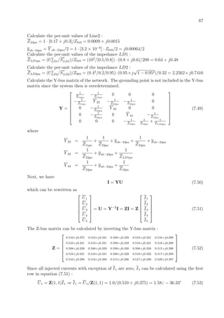 67
Calculate the per-unit values of Line2 :
Z24pu = 1 · [0.17 + j0.3]/Zb10 = 0.0009 + j0.0015
ysh−24pu = Y sh−24pu/2 = 1 · [3.2 × 10−6
] · Zb10/2 = j0.00064/2
Calculate the per-unit values of the impedance LD1 :
ZLD1pu = (U2
LD1/S
∗
LD1)/Zb10 = (102
/[0.5/0.8]) · (0.8 + j0.6)/200 = 0.64 + j0.48
Calculate the per-unit values of the impedance LD2 :
ZLD2pu = (U2
LD2/S
∗
LD2)/Zb04 = (0.42
/0.2/0.95)·(0.95+j
√
1 − 0.952)/0.32 = 2.2562+j0.7416
Calculate the Y-bus matrix of the network. The grounding point is not included in the Y-bus
matrix since the system then is overdetermined.
Y =








1
Zt1pu
− 1
Zt1pu
0 0 0
− 1
Zt1pu
Y 22 − 1
Z23pu
− 1
Z24pu
0
0 − 1
Z23pu
Y 33 0 0
0 − 1
Z24pu
0 Y 44 − 1
Zt2pu
0 0 0 − 1
Zt2pu
1
Zt2pu
+ 1
ZLD2pu








(7.49)
where
Y 22 =
1
Zt1pu
+
1
Z23pu
+ ysh−23pu +
1
Z24pu
+ ysh−24pu
Y 33 =
1
Z23pu
+ ysh−23pu +
1
ZLD1pu
Y 44 =
1
Z24pu
+ ysh−24pu +
1
Zt2pu
Next, we have
I = YU (7.50)
which can be rewritten as






U1
U2
U3
U4
U5






= U = Y−1
I = ZI = Z






I1
I2
I3
I4
I5






(7.51)
The Z-bus matrix can be calculated by inverting the Y-bus matrix :
Z =






0.510+j0.375 0.510+j0.331 0.508+j0.329 0.510+j0.331 0.516+j0.298
0.510+j0.331 0.510+j0.331 0.508+j0.329 0.510+j0.331 0.516+j0.298
0.508+j0.329 0.508+j0.329 0.509+j0.330 0.508+j0.329 0.515+j0.296
0.510+j0.331 0.510+j0.331 0.508+j0.329 0.510+j0.332 0.517+j0.299
0.516+j0.298 0.516+j0.298 0.515+j0.296 0.517+j0.299 0.529+j0.397






(7.52)
Since all injected currents with exception of I1 are zero, I1 can be calculated using the ﬁrst
row in equation (7.51) :
U1 = Z(1, 1)I1 ⇒ I1 = U1/Z(1, 1) = 1.0/(0.510 + j0.375) = 1.58 − 36.33◦
(7.53)
 