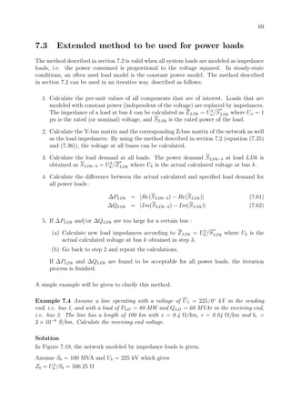 69
7.3 Extended method to be used for power loads
The method described in section 7.2 is valid when all system loads are modeled as impedance
loads, i.e. the power consumed is proportional to the voltage squared. In steady-state
conditions, an often used load model is the constant power model. The method described
in section 7.2 can be used in an iterative way, described as follows:
1. Calculate the per-unit values of all components that are of interest. Loads that are
modeled with constant power (independent of the voltage) are replaced by impedances.
The impedance of a load at bus k can be calculated as ZLDk = U2
n/S
∗
LDk where Un = 1
pu is the rated (or nominal) voltage, and SLDk is the rated power of the load.
2. Calculate the Y-bus matrix and the corresponding Z-bus matrix of the network as well
as the load impedances. By using the method described in section 7.2 (equation (7.35)
and (7.36)), the voltage at all buses can be calculated.
3. Calculate the load demand at all loads. The power demand SLDk−b at load LDk is
obtained as SLDk−b = U2
k /Z
∗
LDk where Uk is the actual calculated voltage at bus k.
4. Calculate the diﬀerence between the actual calculated and speciﬁed load demand for
all power loads :
∆PLDk = |Re(SLDk−b) − Re(SLDk)| (7.61)
∆QLDk = |Im(SLDk−b) − Im(SLDk)| (7.62)
5. If ∆PLDk and/or ∆QLDk are too large for a certain bus :
(a) Calculate new load impedances according to ZLDk = U2
k /S
∗
LDk where Uk is the
actual calculated voltage at bus k obtained in step 3,
(b) Go back to step 2 and repeat the calculations.
If ∆PLDk and ∆QLDk are found to be acceptable for all power loads, the iteration
process is ﬁnished.
A simple example will be given to clarify this method.
Example 7.4 Assume a line operating with a voltage of U1 = 225 0◦
kV in the sending
end, i.e. bus 1, and with a load of PLD = 80 MW and QLD = 60 MVAr in the receiving end,
i.e. bus 2. The line has a length of 100 km with x = 0.4 Ω/km, r = 0.04 Ω/km and bc =
3 × 10−6
S/km. Calculate the receiving end voltage.
Solution
In Figure 7.19, the network modeled by impedance loads is given.
Assume Sb = 100 MVA and Ub = 225 kV which gives
Zb = U2
b /Sb = 506.25 Ω
 