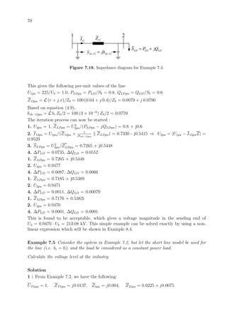 70
1 2
12Z
12 12sh shy jb− −= LD LD LDS P jQ= +
12I
Figure 7.19. Impedance diagram for Example 7.4.
This gives the following per-unit values of the line
U1pu = 225/Ub = 1.0, PLDpu = PLD/Sb = 0.8, QLDpu = QLD/Sb = 0.6
Z12pu = L (r + j x)/Zb = 100 (0.04 + j 0.4)/Zb = 0.0079 + j 0.0790
Based on equation (4.9),
bsh−12pu = L bc Zb/2 = 100 (3 × 10−6
) Zb/2 = 0.0759
The iteration process can now be started :
1. U2pu = 1, ZLDpu = U2
2pu/(PLDpu − jQLDpu) = 0.8 + j0.6
2. I12pu = U1pu/(Z12pu + 1
jbsh−12pu
ZLDpu) = 0.7330 - j0.5415 ⇒ U2pu = |U1pu − I12puZ| =
0.9529
3. SLDpu = U2
2pu/Z
∗
LDpu = 0.7265 + j0.5448
4. ∆PLD = 0.0735, ∆QLD = 0.0552
1. ZLDpu = 0.7265 + j0.5448
2. U2pu = 0.9477
4. ∆PLD = 0.0087, ∆QLD = 0.0066
1. ZLDpu = 0.7185 + j0.5389
2. U2pu = 0.9471
4. ∆PLD = 0.0011, ∆QLD = 0.00079
1. ZLDpu = 0.7176 + 0.5382i
2. U2pu = 0.9470
4. ∆PLD = 0.0001, ∆QLD = 0.0001
This is found to be acceptable, which gives a voltage magnitude in the sending end of
U2 = 0.9470 · Ub = 213.08 kV. This simple example can be solved exactly by using a non-
linear expression which will be shown in Example 8.4.
Example 7.5 Consider the system in Example 7.2, but let the short line model be used for
the line (i.e. bc = 0), and the load be considered as a constant power load.
Calculate the voltage level at the industry.
Solution
1 : From Example 7.2, we have the following:
UThpu = 1, ZThpu = j0.0137, Ztpu = j0.004, Z21pu = 0.0225 + j0.0075
 