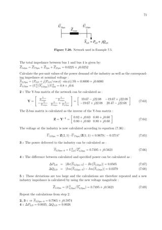 71
totpuZ
ThpuU
LD LD LDS P jQ= +
LDpuU
Figure 7.20. Network used in Example 7.5.
The total impedance between bus 1 and bus 4 is given by:
Ztotpu = ZThpu + Ztpu + Z21pu = 0.0225 + j0.0252
Calculate the per-unit values of the power demand of the industry as well as the correspond-
ing impedance at nominal voltage :
SLDpu = (PLD + j[PLD/ cos φ] · sin φ)/Sb = 0.8000 + j0.6000
ZLDpu = (U2
n/S
∗
LDpu)/U2
b10 = 0.8 + j0.6
2 : The Y-bus matrix of the network can be calculated as :
Y =
1
Ztotpu
− 1
Ztotpu
− 1
Ztotpu
1
Ztotpu
+ 1
ZLDpu
=
19.67 − j22.08 −19.67 + j22.08
−19.67 + j22.08 20.47 − j22.68
(7.63)
The Z-bus matrix is calculated as the inverse of the Y-bus matrix :
Z = Y−1
=
0.82 + j0.63 0.80 + j0.60
0.80 + j0.60 0.80 + j0.60
(7.64)
The voltage at the industry is now calculated according to equation (7.36) :
ULDpu = Z(2, 1) · UThpu/Z(1, 1) = 0.9679 − 0.3714◦
(7.65)
3 : The power delivered to the industry can be calculated as :
SLDpu−b = U2
LD/Z
∗
LDpu = 0.7495 + j0.5621 (7.66)
4 : The diﬀerence between calculated and speciﬁed power can be calculated as :
∆PLD = |Re(SLDpu−b) − Re(SLDpu)| = 0.0505 (7.67)
∆QLD = |Im(SLDpu−b) − Im(SLDpu)| = 0.0379 (7.68)
5 : These deviations are too large and the calculations are therefore repeated and a new
industry impedance is calculated by using the new voltage magnitude :
ZLDpu = (U2
LDpu/S
∗
LDpu) = 0.7495 + j0.5621 (7.69)
Repeat the calculations from step 2.
2, 3 : ⇒ SLDpu−b = 0.7965 + j0.5974
4 : ∆PLD = 0.0035, ∆QLD = 0.0026
 