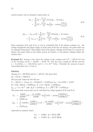74
reactive power can be obtained, respectively, as
Pkj =
R
Z2
U2
k +
Uk Uj
Z2
(X sin θkj − R cos θkj)
=
R
Z2
U2
k +
Uk Uj
Z
sin θkj − arctan
R
X
(8.3)
Qkj = −bsh−kj U2
k +
X
Z2
U2
k −
UkUj
Z2
(R sin θkj + X cos θkj)
= −bsh−kj +
X
Z2
U2
k −
Uk Uj
Z
cos θkj − arctan
R
X
(8.4)
From equations (8.3) and (8.4), it can be concluded that if the phasor voltages (i.e. the
voltage magnitude and phase angle) at both ends of the line are known, the power ﬂow can
be uniquely determined. This implies that if the phasor voltages of all buses in a system are
known, the power ﬂows in the whole system are known, i.e the phasor voltages deﬁne the
system state.
Example 8.1 Assume a line where the voltage in the sending end is U1 = 225 0◦
kV and
in the receiving end U2 = 213.08 − 3.572◦
kV. The line has a length of 100 km and has
x = 0.4 Ω/km, r = 0.04 Ω/km and b = 3 × 10−6
S/km. Calculate the amount of power
transmitted from bus 1 to bus 2.
Solution
Assume Sb = 100 MVA and Ub = 225 kV, this gives that
Zb = U2
b /Sb = 506.25 Ω
The per-unit values for the line are
U1 = 225/Ub = 1.0 pu, U2 = 213.08/Ub = 0.9470 pu, θ12 = 0-(-3.572) = 3.572◦
R = 0.04 · 100/Zb = 0.0079 pu, X = 0.4 · 100/Zb = 0.0790 pu,
bsh−12 = 3 × 10−6
· 100 · Zb/2 = 0.0759 pu, Z =
√
R2 + X2 = 0.0794 pu
The power ﬂow in per-unit can be calculated by using equation (8.3) and (8.4) :
P12 =
0.0079
0.07942
1.02
+
1.0 · 0.9470
0.0794
sin 3.572◦
− arctan
0.0079
0.0790
=
= 0.8081 pu
Q12 = −0.0759 +
0.0790
0.07942
∗ 1.02
−
1.0 · 0.9470
0.0794
cos 3.572◦
− arctan
0.0079
0.0790
=
= 0.5373 pu
expressed in nominal values
P12 = 0.8081 · Sb = 80.81 MW
Q12 = 0.5373 · Sb = 53.73 MVAr
 