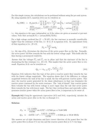 75
For this simple system, the calculations can be performed without using the per-unit system.
By using equation (6.7), equation (8.3) can be rewritten as
Pkj(MW) = Pkj(pu)Sb =
U2
b
Zb
R
Z2
U2
k +
Uk Uj
Z
sin θkj − arctan
R
X
=
=
R(Ω)
Z2(Ω)
U2
k (kV) +
Uk(kV) · Uj(kV)
Z(Ω)
sin θkj − arctan
R
X
i.e. this equation is the same independent on if the values are given as nominal or per-unit
values. Note that arctan(R/X) = arctan(R(Ω)/X(Ω)).
For a high voltage overhead line (U > 70 kV), the line reactance is normally considerably
higher than the resistance of the line, i.e. R X in equation (8.3). An approximate form
of that equation is (i.e. R ≈ 0)
Pkj ≈
UkUj
X
sin θkj (8.5)
i.e. the sign of θkj determines the direction of the active power ﬂow on the line. Normally,
the active power will ﬂow towards the bus with the lowest voltage angle. This holds also for
lines having a pronounced resistivity.
Assume that the voltages Uk and Uj are in phase and that the reactance of the line is
dominating the line resistance (i.e. R ≈ 0). This implies that the active power ﬂow is very
small. Equation (8.4) can be rewritten as
Qkj = −bsh−kj U2
k +
Uk(Uk − Uj)
X
(8.6)
Equation (8.6) indicates that this type of line gives a reactive power ﬂow towards the bus
with the lowest voltage magnitude. The equation shows that if the diﬀerence in voltage
magnitude between the ends of the line is small, the line will generate reactive power. This
since the reactive power generated by the shunt admittances in that case dominates the
reactive power consumed by the series reactance. The “rule of thumb” that reactive power
ﬂows towards the bus with lowest voltage is more vague than the rule that active power
ﬂows towards the bus with lowest angle. The fact that overhead lines and especially cables,
generates reactive power when the active power ﬂow is low, is important to be aware of.
Example 8.2 Using the approximate expressions (8.5) and (8.6), respectively, calculate the
active and reactive power ﬂow in the line in Example 8.1.
Solution
P12 ≈
1.0 · 0.9470
0.0790
sin 3.572◦
= 0.7468 pu ⇒ 74.68 MW
Q12 ≈ −0.0759 · 1.02
+
1.0(1.0 − 0.9470)
0.0790
= 0.5948 pu ⇒ 59.48 MVAr
The answers are of right dimension and have correct direction of the power ﬂow but the
active power ﬂow is about 8 % too low and the reactive power ﬂow is 11 % too large.
 
