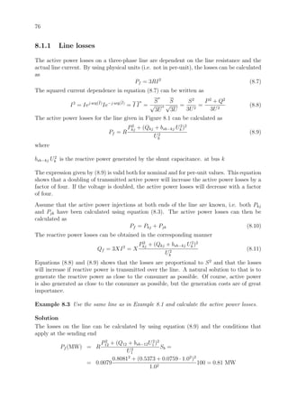 76
8.1.1 Line losses
The active power losses on a three-phase line are dependent on the line resistance and the
actual line current. By using physical units (i.e. not in per-unit), the losses can be calculated
as
Pf = 3RI2
(8.7)
The squared current dependence in equation (8.7) can be written as
I2
= Iej arg(I)
Ie−j arg(I)
= I I
∗
=
S
∗
√
3U
∗
S
√
3U
=
S2
3U2
=
P2
+ Q2
3U2
(8.8)
The active power losses for the line given in Figure 8.1 can be calculated as
Pf = R
P2
kj + (Qkj + bsh−kj U2
k )2
U2
k
(8.9)
where
bsh−kj U2
k is the reactive power generated by the shunt capacitance. at bus k
The expression given by (8.9) is valid both for nominal and for per-unit values. This equation
shows that a doubling of transmitted active power will increase the active power losses by a
factor of four. If the voltage is doubled, the active power losses will decrease with a factor
of four.
Assume that the active power injections at both ends of the line are known, i.e. both Pkj
and Pjk have been calculated using equation (8.3). The active power losses can then be
calculated as
Pf = Pkj + Pjk (8.10)
The reactive power losses can be obtained in the corresponding manner
Qf = 3XI2
= X
P2
kj + (Qkj + bsh−kj U2
k )2
U2
k
(8.11)
Equations (8.8) and (8.9) shows that the losses are proportional to S2
and that the losses
will increase if reactive power is transmitted over the line. A natural solution to that is to
generate the reactive power as close to the consumer as possible. Of course, active power
is also generated as close to the consumer as possible, but the generation costs are of great
importance.
Example 8.3 Use the same line as in Example 8.1 and calculate the active power losses.
Solution
The losses on the line can be calculated by using equation (8.9) and the conditions that
apply at the sending end
Pf (MW) = R
P2
12 + (Q12 + bsh−12U2
1 )2
U2
1
Sb =
= 0.0079
0.80812
+ (0.5373 + 0.0759 · 1.02
)2
1.02
100 = 0.81 MW
 