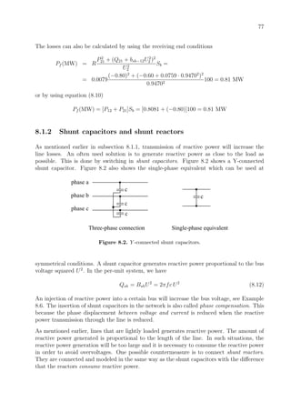 77
The losses can also be calculated by using the receiving end conditions
Pf (MW) = R
P2
21 + (Q21 + bsh−12U2
2 )2
U2
2
Sb =
= 0.0079
(−0.80)2
+ (−0.60 + 0.0759 · 0.94702
)2
0.94702
100 = 0.81 MW
or by using equation (8.10)
Pf (MW) = [P12 + P21]Sb = [0.8081 + (−0.80)]100 = 0.81 MW
8.1.2 Shunt capacitors and shunt reactors
As mentioned earlier in subsection 8.1.1, transmission of reactive power will increase the
line losses. An often used solution is to generate reactive power as close to the load as
possible. This is done by switching in shunt capacitors. Figure 8.2 shows a Y-connected
shunt capacitor. Figure 8.2 also shows the single-phase equivalent which can be used at
phase a
c
Three-phase connection Single-phase equivalent
phase b
phase c
c
c
c
Figure 8.2. Y -connected shunt capacitors.
symmetrical conditions. A shunt capacitor generates reactive power proportional to the bus
voltage squared U2
. In the per-unit system, we have
Qsh = BshU2
= 2πfc U2
(8.12)
An injection of reactive power into a certain bus will increase the bus voltage, see Example
8.6. The insertion of shunt capacitors in the network is also called phase compensation. This
because the phase displacement between voltage and current is reduced when the reactive
power transmission through the line is reduced.
As mentioned earlier, lines that are lightly loaded generates reactive power. The amount of
reactive power generated is proportional to the length of the line. In such situations, the
reactive power generation will be too large and it is necessary to consume the reactive power
in order to avoid overvoltages. One possible countermeasure is to connect shunt reactors.
They are connected and modeled in the same way as the shunt capacitors with the diﬀerence
that the reactors consume reactive power.
 