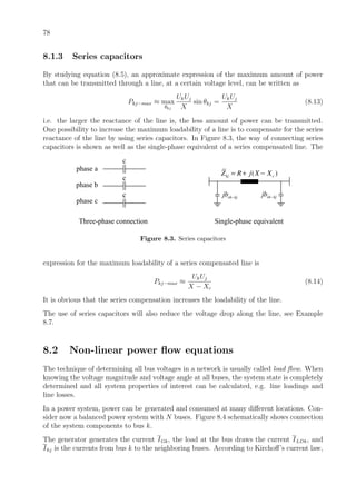 78
8.1.3 Series capacitors
By studying equation (8.5), an approximate expression of the maximum amount of power
that can be transmitted through a line, at a certain voltage level, can be written as
Pkj−max ≈ max
θkj
UkUj
X
sin θkj =
UkUj
X
(8.13)
i.e. the larger the reactance of the line is, the less amount of power can be transmitted.
One possibility to increase the maximum loadability of a line is to compensate for the series
reactance of the line by using series capacitors. In Figure 8.3, the way of connecting series
capacitors is shown as well as the single-phase equivalent of a series compensated line. The
( )kj cZ R j X X= + −
sh kjjb − sh kjjb −
Three-phase connection Single-phase equivalent
phase a
phase b
phase c
c
c
c
Figure 8.3. Series capacitors
expression for the maximum loadability of a series compensated line is
Pkj−max ≈
UkUj
X − Xc
(8.14)
It is obvious that the series compensation increases the loadability of the line.
The use of series capacitors will also reduce the voltage drop along the line, see Example
8.7.
8.2 Non-linear power ﬂow equations
The technique of determining all bus voltages in a network is usually called load ﬂow. When
knowing the voltage magnitude and voltage angle at all buses, the system state is completely
determined and all system properties of interest can be calculated, e.g. line loadings and
line losses.
In a power system, power can be generated and consumed at many diﬀerent locations. Con-
sider now a balanced power system with N buses. Figure 8.4 schematically shows connection
of the system components to bus k.
The generator generates the current IGk, the load at the bus draws the current ILDk, and
Ikj is the currents from bus k to the neighboring buses. According to Kirchoﬀ’s current law,
 