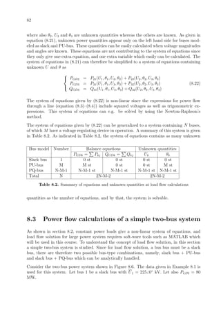 82
where also θ2, U3 and θ3 are unknown quantities whereas the others are known. As given in
equation (8.21), unknown power quantities appear only on the left hand side for buses mod-
eled as slack and PU-bus. These quantities can be easily calculated when voltage magnitudes
and angles are known. These equations are not contributing to the system of equations since
they only give one extra equation, and one extra variable which easily can be calculated. The
system of equations in (8.21) can therefore be simpliﬁed to a system of equations containing
unknown U and θ as



PGD2 = P21(U1, θ1, U2, θ2) + P23(U2, θ2, U3, θ3)
PGD3 = P31(U1, θ1, U3, θ3) + P32(U2, θ2, U3, θ3)
QGD3 = Q31(U1, θ1, U3, θ3) + Q32(U2, θ2, U3, θ3)
(8.22)
The system of equations given by (8.22) is non-linear since the expressions for power ﬂow
through a line (equation (8.3)–(8.4)) include squared voltages as well as trigonometric ex-
pressions. This system of equations can e.g. be solved by using the Newton-Raphson’s
method.
The system of equations given by (8.22) can be generalized to a system containing N buses,
of which M have a voltage regulating device in operation. A summary of this system is given
in Table 8.2. As indicated in Table 8.2, the system of equations contains as many unknown
Bus model Number Balance equations Unknown quantities
PGDk = Pkj QGDk = Qkj Uk θk
Slack bus 1 0 st 0 st 0 st 0 st
PU-bus M M st 0 st 0 st M st
PQ-bus N-M-1 N-M-1 st N-M-1 st N-M-1 st N-M-1 st
Total N 2N-M-2 2N-M-2
Table 8.2. Summary of equations and unknown quantities at load ﬂow calculations
quantities as the number of equations, and by that, the system is solvable.
8.3 Power ﬂow calculations of a simple two-bus system
As shown in section 8.2, constant power loads give a non-linear system of equations, and
load ﬂow solution for large power system requires soft-ware tools such as MATLAB which
will be used in this course. To understand the concept of load ﬂow solution, in this section
a simple two-bus system is studied. Since for load ﬂow solution, a bus bus must be a slack
bus, there are therefore two possible bus-type combinations, namely, slack bus + PU-bus
and slack bus + PQ-bus which can be analytically handled.
Consider the two-bus power system shown in Figure 8.6. The data given in Example 8.1 is
used for this system. Let bus 1 be a slack bus with U1 = 225 0◦
kV. Let also PLD2 = 80
MW.
 