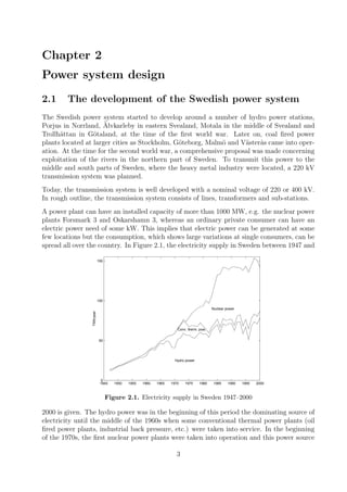 Chapter 2
Power system design
2.1 The development of the Swedish power system
The Swedish power system started to develop around a number of hydro power stations,
Porjus in Norrland, ¨Alvkarleby in eastern Svealand, Motala in the middle of Svealand and
Trollh¨attan in G¨otaland, at the time of the ﬁrst world war. Later on, coal ﬁred power
plants located at larger cities as Stockholm, G¨oteborg, Malm¨o and V¨aster˚as came into oper-
ation. At the time for the second world war, a comprehensive proposal was made concerning
exploitation of the rivers in the northern part of Sweden. To transmit this power to the
middle and south parts of Sweden, where the heavy metal industry were located, a 220 kV
transmission system was planned.
Today, the transmission system is well developed with a nominal voltage of 220 or 400 kV.
In rough outline, the transmission system consists of lines, transformers and sub-stations.
A power plant can have an installed capacity of more than 1000 MW, e.g. the nuclear power
plants Forsmark 3 and Oskarshamn 3, whereas an ordinary private consumer can have an
electric power need of some kW. This implies that electric power can be generated at some
few locations but the consumption, which shows large variations at single consumers, can be
spread all over the country. In Figure 2.1, the electricity supply in Sweden between 1947 and
1945 1950 1955 1960 1965 1970 1975 1980 1985 1990 1995 2000
0
50
100
150
TWh/year
Hydro power
Conv. therm. pow.
Nuclear power
Figure 2.1. Electricity supply in Sweden 1947–2000
2000 is given. The hydro power was in the beginning of this period the dominating source of
electricity until the middle of the 1960s when some conventional thermal power plants (oil
ﬁred power plants, industrial back pressure, etc.) were taken into service. In the beginning
of the 1970s, the ﬁrst nuclear power plants were taken into operation and this power source
3
 