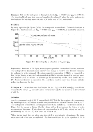85
Example 8.6 Use the data given in Example 8.5 with PD2 = 80 MW and QD2 ≈ 60 MVAr.
Use these load levels as a base case and calculate the voltage U2 when the active and reactive
load demand are varying between 0–100 MW and 0–100 MVAr, respectively.
Solution
By using equations (8.23) and (8.24), the voltage can be calculated. The result is shown in
Figure 8.7. The base case, i.e. PD2 = 80 MW and QD2 = 60 MVAr, is marked by circles on
0 10 20 30 40 50 60 70 80 90 100
200
205
210
215
220
225
QD2=60 MVAr, PD2=0-100 MW
PD2=80 MW, QD2=0-100 MVAr
MW or MVAr
U2[kV]
Figure 8.7. The voltage U2 as a function of PD2 and QD2
both curves. As shown in the ﬁgure, the voltage drops at bus 2 as the load demand increases.
The voltage at bus 2 is much more sensitive to a change in reactive load demand compared
to a change in active demand. If a shunt capacitor generating 10 MVAr is connected at
bus 2 when having a reactive load demand of 60 MVAr, the net demand of reactive power
will decrease to 50 MVAr and the bus voltage will increase by two kV, from 213 kV to 215
kV. As discussed earlier in subsection 8.1.1, a reduced reactive power load demand will also
reduce the losses on the line.
Example 8.7 Use the base case in Example 8.6, i.e. PD2 = 80 MW and QD2 = 60 MVAr.
Calculate the voltage U2 when the series compensation of the line is varied in the interval
0–100 %.
Solution
A series compensation of 0–100 % means that 0–100 % of the line reactance is compensated
by series capacitors. 0 % means no series compensation at all and 100 % means that Xc = X.
The voltage can be calculated by using equations (8.23) and (8.24). The result is shown in
Figure 8.8. As shown in Figure 8.8, the voltage at bus 2 increases as the degree of series
compensation increases. If the degree of compensation is 40 %, the voltage at bus 2 is
increased by 4.5 kV (= 2 %) from 213.1 kV to 217.6 kV.
When having short lines or when only interested in approximate calculations, the shunt
capacitance of a line can be neglected. In these conditions, bsh−21 in equation (8.23) is
 