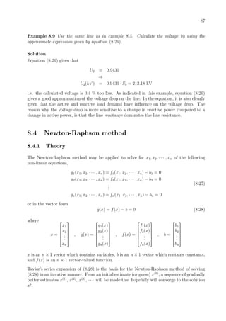 87
Example 8.9 Use the same line as in example 8.5. Calculate the voltage by using the
approximate expression given by equation (8.26).
Solution
Equation (8.26) gives that
U2 = 0.9430
⇒
U2(kV ) = 0.9439 · Sb = 212.18 kV
i.e. the calculated voltage is 0.4 % too low. As indicated in this example, equation (8.26)
gives a good approximation of the voltage drop on the line. In the equation, it is also clearly
given that the active and reactive load demand have inﬂuence on the voltage drop. The
reason why the voltage drop is more sensitive to a change in reactive power compared to a
change in active power, is that the line reactance dominates the line resistance.
8.4 Newton-Raphson method
8.4.1 Theory
The Newton-Raphson method may be applied to solve for x1, x2, · · · , xn of the following
non-linear equations,
g1(x1, x2, · · · , xn) = f1(x1, x2, · · · , xn) − b1 = 0
g2(x1, x2, · · · , xn) = f2(x1, x2, · · · , xn) − b2 = 0
...
gn(x1, x2, · · · , xn) = fn(x1, x2, · · · , xn) − bn = 0
(8.27)
or in the vector form
g(x) = f(x) − b = 0 (8.28)
where
x =





x1
x2
...
xn





, g(x) =





g1(x)
g2(x)
...
gn(x)





, f(x) =





f1(x)
f2(x)
...
fn(x)





, b =





b1
b2
...
bn





x is an n × 1 vector which contains variables, b is an n × 1 vector which contains constants,
and f(x) is an n × 1 vector-valued function.
Taylor’s series expansion of (8.28) is the basis for the Newton-Raphson method of solving
(8.28) in an iterative manner. From an initial estimate (or guess) x(0)
, a sequence of gradually
better estimates x(1)
, x(2)
, x(3)
, · · · will be made that hopefully will converge to the solution
x∗
.
 