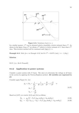 91
0
g(x)
x
(0)
x(1)
x
(2)
g(x
(0)
)
JAC(x
(0)
)
g(x(1)
)
JAC(x
(1)
)
Figure 8.11. Variations of g(x) vs. x.
In a similar manner, x(2)
can be obtained which is hopefully a better estimate than x(1)
. As
shown in the ﬁgure, from x(2)
we obtain x(3)
which is a better estimate of x∗
than what x(2)
does. This iterative method will be continued until |∆g(x)| < .
Example 8.11 Solve for x in Example 8.10, but let x(0)
= 0.0174 (rad.), i.e. 1 (deg.).
Solution
D.I.Y, (i.e., Do It Yourself)
8.4.2 Application to power systems
Consider a power system with N buses. The aim is to determine the voltage at all buses
in the system by applying the Newton-Raphson method. All variables are expressed in
pu.
Consider again Figure 8.1. Let
gkj + j bkj =
1
Zkj
=
1
R + j X
=
R
Z2
+ j
−X
Z2
⇒
gkj =
R
Z2
bkj = −
X
Z2
(8.37)
Based on (8.37), we rewrite (8.3) and (8.4) as follows
Pkj = gkj U2
k − Uk Uj [gkj cos(θkj) + bkj sin(θkj)] (8.38)
Qkj = U2
k (−bsh−kj − bkj) − Uk Uj [gkj sin(θkj) − bkj cos(θkj)] (8.39)
 