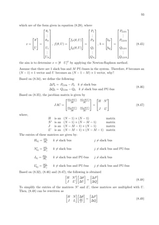 93
which are of the form given in equation (8.28), where
x =


θ
U

 =











θ1
...
θN
U1
...
UN











, f(θ, U) =


fP (θ, U)
fQ(θ, U)

 =











P1
...
PN
Q1
...
QN











, b =


bP
bQ

 =











PGD1
...
PGDN
QGD1
...
QGDN











(8.45)
the aim is to determine x = [θ U]T
by applying the Newton-Raphson method.
Assume that there are 1 slack bus and M PU-buses in the system. Therefore, θ becomes an
(N − 1) × 1 vector and U becomes an (N − 1 − M) × 1 vector, why?
Based on (8.34), we deﬁne the following:
∆Pk = PGDk − Pk k = slack bus
∆Qk = QGDk − Qk k = slack bus and PU-bus
(8.46)
Based on (8.35), the jacobian matrix is given by
JAC =


∂fP (θ,U)
∂θ
∂fP (θ,U)
∂U
∂fQ(θ,U)
∂θ
∂fQ(θ,U)
∂U

 =


H N
J L

 (8.47)
where,
H is an (N − 1) × (N − 1) matrix
N is an (N − 1) × (N − M − 1) matrix
J is an (N − M − 1) × (N − 1) matrix
L is an (N − M − 1) × (N − M − 1) matrix
The entries of these matrices are given by:
Hkj = ∂Pk
∂θj
k = slack bus j = slack bus
Nkj = ∂Pk
∂Uj
k = slack bus j = slack bus and PU-bus
Jkj = ∂Qk
∂θj
k = slack bus and PU-bus j = slack bus
Lkj = ∂Qk
∂Uj
k = slack bus and PU-bus j = slack bus and PU-bus
Based on (8.32), (8.46) and (8.47), the following is obtained
H N
J L
∆θ
∆U
=
∆P
∆Q
(8.48)
To simplify the entries of the matrices N and L , these matrices are multiplied with U.
Then, (8.48) can be rewritten as
H N
J L
∆θ
∆U
U
=
∆P
∆Q
(8.49)
 