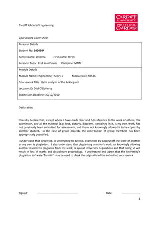Cardiff School of Engineering



Coursework Cover Sheet

Personal Details

Student No: 1056984

Family Name: Divecha            First Name: Hiren

Personal Tutor: Prof Sam Davies       Discipline: MMM

Module Details

Module Name: Engineering Theory 1             Module No: ENT536

Coursework Title: Static analysis of the Ankle joint

Lecturer: Dr D M O’Doherty

Submission Deadline: 30/10/2010



Declaration



I hereby declare that, except where I have made clear and full reference to the work of others, this
submission, and all the material (e.g. text, pictures, diagrams) contained in it, is my own work, has
not previously been submitted for assessment, and I have not knowingly allowed it to be copied by
another student. In the case of group projects, the contribution of group members has been
appropriately quantified.

I understand that deceiving, or attempting to deceive, examiners by passing off the work of another
as my own is plagiarism. I also understand that plagiarising another's work, or knowingly allowing
another student to plagiarise from my work, is against University Regulations and that doing so will
result in loss of marks and disciplinary proceedings. I understand and agree that the University’s
plagiarism software ‘Turnitin’ may be used to check the originality of the submitted coursework.




Signed:        …..…………………………………….………...                                 Date:        ………………………
                                                                                                   1
 