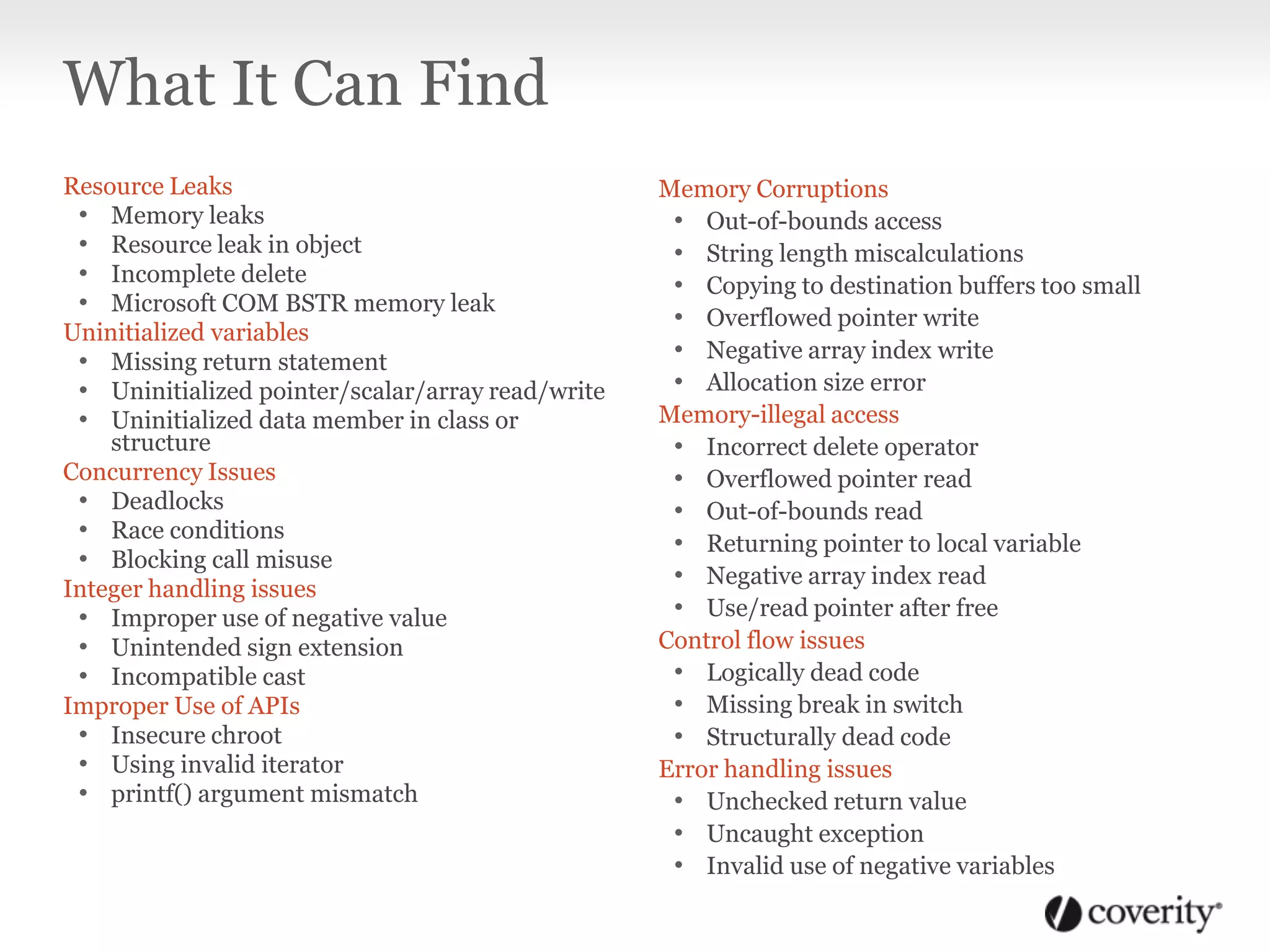 Resource Leaks
• Memory leaks
• Resource leak in object
• Incomplete delete
• Microsoft COM BSTR memory leak
Uninitialized variables
• Missing return statement
• Uninitialized pointer/scalar/array read/write
• Uninitialized data member in class or
structure
Concurrency Issues
• Deadlocks
• Race conditions
• Blocking call misuse
Integer handling issues
• Improper use of negative value
• Unintended sign extension
• Incompatible cast
Improper Use of APIs
• Insecure chroot
• Using invalid iterator
• printf() argument mismatch
Memory Corruptions
• Out-of-bounds access
• String length miscalculations
• Copying to destination buffers too small
• Overflowed pointer write
• Negative array index write
• Allocation size error
Memory-illegal access
• Incorrect delete operator
• Overflowed pointer read
• Out-of-bounds read
• Returning pointer to local variable
• Negative array index read
• Use/read pointer after free
Control flow issues
• Logically dead code
• Missing break in switch
• Structurally dead code
Error handling issues
• Unchecked return value
• Uncaught exception
• Invalid use of negative variables
What It Can Find
 