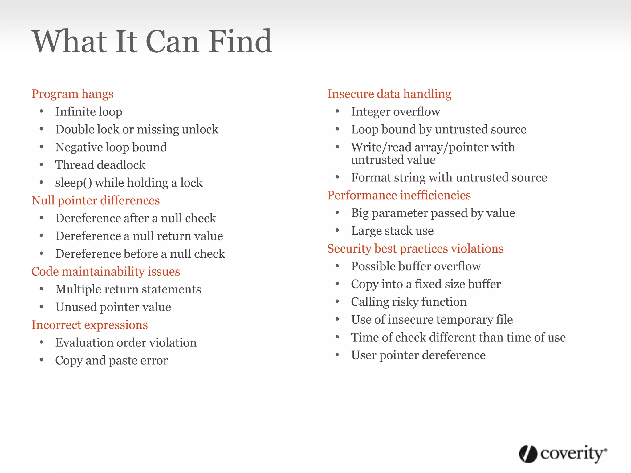 Program hangs
• Infinite loop
• Double lock or missing unlock
• Negative loop bound
• Thread deadlock
• sleep() while holding a lock
Null pointer differences
• Dereference after a null check
• Dereference a null return value
• Dereference before a null check
Code maintainability issues
• Multiple return statements
• Unused pointer value
Incorrect expressions
• Evaluation order violation
• Copy and paste error
Insecure data handling
• Integer overflow
• Loop bound by untrusted source
• Write/read array/pointer with
untrusted value
• Format string with untrusted source
Performance inefficiencies
• Big parameter passed by value
• Large stack use
Security best practices violations
• Possible buffer overflow
• Copy into a fixed size buffer
• Calling risky function
• Use of insecure temporary file
• Time of check different than time of use
• User pointer dereference
What It Can Find
 