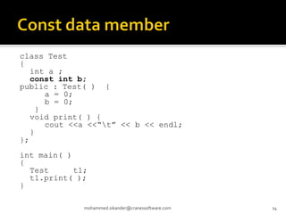 class Test
{
int a ;
const int b;
public : Test( ) {
a = 0;
b = 0;
}
void print( ) {
cout <<a <<“t” << b << endl;
}
};
int main( )
{
Test t1;
t1.print( );
}
mohammed.sikander@cranessoftware.com 14
 