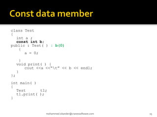class Test
{
int a ;
const int b;
public : Test( ) : b(0)
{
a = 0;
}
void print( ) {
cout <<a <<“t” << b << endl;
}
};
int main( )
{
Test t1;
t1.print( );
}
mohammed.sikander@cranessoftware.com 15
 