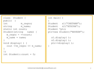 class Student {
public :
int m_regno;
string m_name;
static int count;
Student(string name) {
m_regno = ++count;
m_name = name;
}
void display( ) {
cout <<m_regno << m_name;
}
};
int Student::count = 0;
mohammed.sikander@cranessoftware.com 7
int main( )
{
Student s1(“CHETHAN”);
Student s2(“ATHIRA”);
Student *ptr;
ptr=new Student(“NAVEEN”);
s1.display( );
s2.display( );
ptr->display( );
}
 