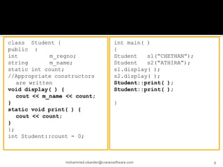 class Student {
public :
int m_regno;
string m_name;
static int count;
//Appropriate constructors
are written
void display( ) {
cout << m_name << count;
}
static void print( ) {
cout << count;
}
};
int Student::count = 0;
mohammed.sikander@cranessoftware.com 9
int main( )
{
Student s1(“CHETHAN”);
Student s2(“ATHIRA”);
s1.display( );
s2.display( );
Student::print( );
Student::print( );
}
 