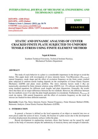 International Journal of Mechanical Engineering and Technology (IJMET), ISSN 0976 – 6340(Print),
ISSN 0976 – 6359(Online), Volume 6, Issue 1, January (2015), pp. 56-70 © IAEME
56
STATIC AND DYNAMIC ANALYSIS OF CENTER
CRACKED FINITE PLATE SUBJECTED TO UNIFORM
TENSILE STRESS USING FINITE ELEMENT METHOD
Najah R.Mohsin
Southern Technical University, Technical Institute-Nasiriya,
Mechanical Technics Department
ABSTRACT
The study of crack behavior in a plate is a considerable importance in the design to avoid the
failure. This paper deals with investigation of stress intensity factor, Von-Misesstress (ϬVon-mises),
natural frequency, mode shape and the effect of excitation frequency on the finite center cracked
plate subjected to uniform tensile loading depends on the assumptions of Linear Elastic Fracture
Mechanics (LEFM) and plane strain problem. The stress intensity factors mode I (KI) are
numerically calculated by finite element solution using ANSYS (ver. 15) software and theoretically
using standard equations for different crack lengths and plate dimensions. Generally, the results
show that there are no major differences between the two methods. However, the difference between
the two methods occur if we take the plate length parameter in considerate. Furthermore, ϬVon-mises at
crack tip region, 10th natural frequencies and the effect of excitation frequency on the crack tip
stresses are studied for three different materials.
Keywords: Crack Tip, Stress Intensity Factor, Natural Frequency, Finite Element Method (FEM),
Harmonic Analysis, Linear Elastic Fracture Mechanics (LEFM).
1- INTRODUCTION
In general, a fracture is defined as the local separation of an object or material into two or
more pieces under the action of stress. Usually, the fracture of a plate occurs due to the development
of certain displacement discontinuity surfaces within the plate.
Recent development in engineering structures shows that fracture can be caused by small
cracks in the body of structures despite the authenticity of elasticity theory and strength of materials.
INTERNATIONAL JOURNAL OF MECHANICAL ENGINEERING AND
TECHNOLOGY (IJMET)
ISSN 0976 – 6340 (Print)
ISSN 0976 – 6359 (Online)
Volume 6, Issue 1, January (2015), pp. 56-70
© IAEME: www.iaeme.com/IJMET.asp
Journal Impact Factor (2014): 7.5377 (Calculated by GISI)
www.jifactor.com
IJMET
© I A E M E
 
