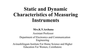 Static and Dynamic
Characteristics of Measuring
Instruments
Mrs.K.V.Archana
Assistant Professor
Department of Electronics and Communication
Engineering
Avinashilingam Institute For Home Science and Higher
Education For Women, Coimbatore
 