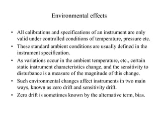 Environmental effects
• All calibrations and specifications of an instrument are only
valid under controlled conditions of temperature, pressure etc.
• These standard ambient conditions are usually defined in the
instrument specification.
• As variations occur in the ambient temperature, etc., certain
static instrument characteristics change, and the sensitivity to
disturbance is a measure of the magnitude of this change.
• Such environmental changes affect instruments in two main
ways, known as zero drift and sensitivity drift.
• Zero drift is sometimes known by the alternative term, bias.

 