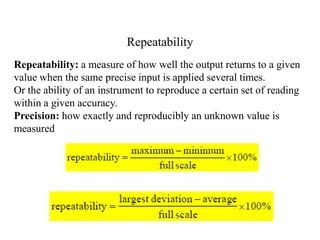 Repeatability
Repeatability: a measure of how well the output returns to a given
value when the same precise input is applied several times.
Or the ability of an instrument to reproduce a certain set of reading
within a given accuracy.
Precision: how exactly and reproducibly an unknown value is
measured

 