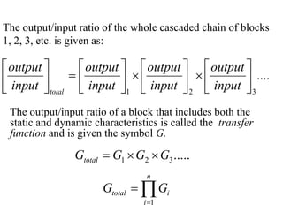 The output/input ratio of the whole cascaded chain of blocks
1, 2, 3, etc. is given as:

 output 
 output   output   output 
=
 input 
 ×  input  ×  input  ....

 total  input 1 
2 
3
The output/input ratio of a block that includes both the
static and dynamic characteristics is called the transfer
function and is given the symbol G.

Gtotal = G1 × G2 × G3 .....
n

Gtotal = ∏ Gi
i =1

 