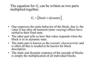 The equation for Gi can be written as two parts
multiplied together.
Gi = [Static × dynamic]i
• One expresses the static behavior of the block, that is, the
value it has after all transient (time varying) effects have
settled to their final state.
• The other part tells us how that value responds when the
block is in its dynamic state.
• The static part is known as the transfer characteristic and
is often all that is needed to be known for block
description.
• The static and dynamic response of the cascade of blocks
is simply the multiplication of all individual blocks.

 