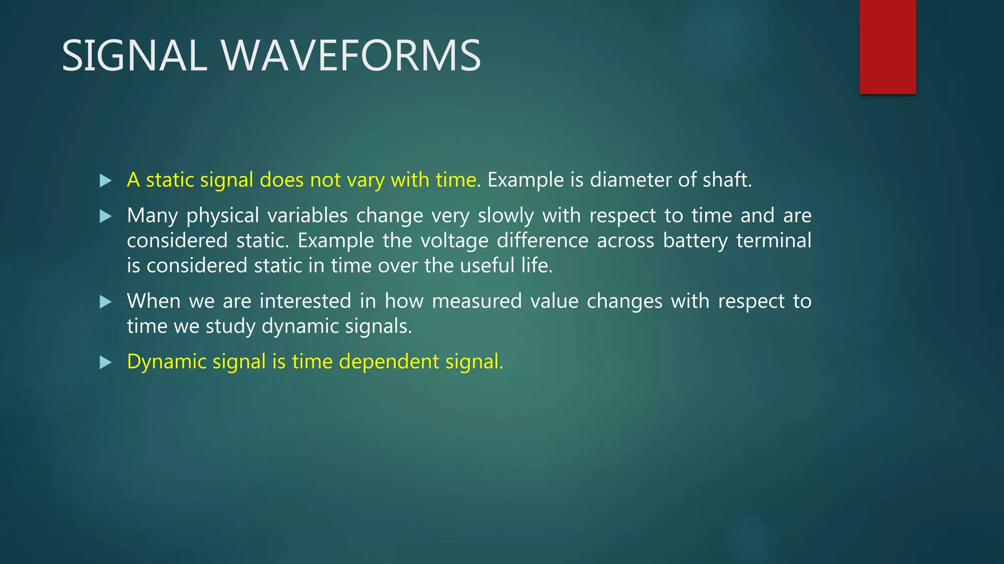 SIGNAL WAVEFORMS
 A static signal does not vary with time. Example is diameter of shaft.
 Many physical variables change very slowly with respect to time and are
considered static. Example the voltage difference across battery terminal
is considered static in time over the useful life.
 When we are interested in how measured value changes with respect to
time we study dynamic signals.
 Dynamic signal is time dependent signal.
 