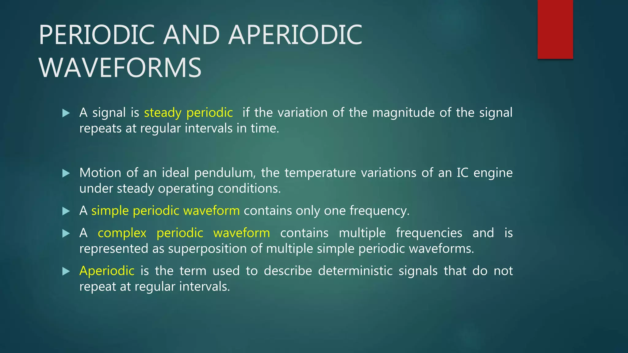 PERIODIC AND APERIODIC
WAVEFORMS
 A signal is steady periodic if the variation of the magnitude of the signal
repeats at regular intervals in time.
 Motion of an ideal pendulum, the temperature variations of an IC engine
under steady operating conditions.
 A simple periodic waveform contains only one frequency.
 A complex periodic waveform contains multiple frequencies and is
represented as superposition of multiple simple periodic waveforms.
 Aperiodic is the term used to describe deterministic signals that do not
repeat at regular intervals.
 