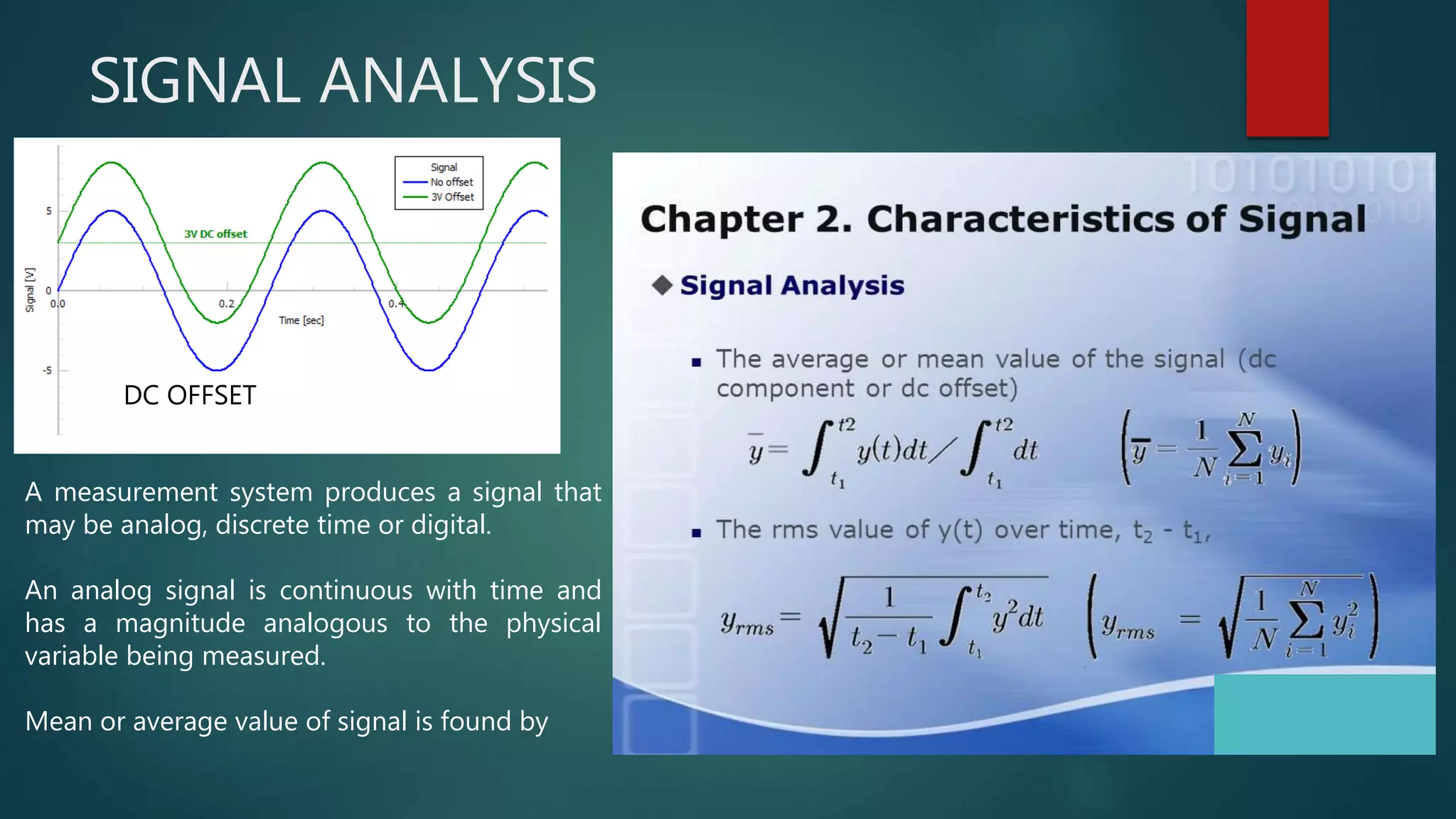 SIGNAL ANALYSIS
A measurement system produces a signal that
may be analog, discrete time or digital.
An analog signal is continuous with time and
has a magnitude analogous to the physical
variable being measured.
Mean or average value of signal is found by
DC OFFSET
 