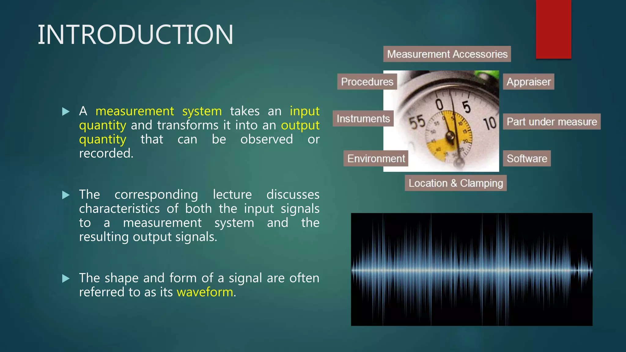INTRODUCTION
 A measurement system takes an input
quantity and transforms it into an output
quantity that can be observed or
recorded.
 The corresponding lecture discusses
characteristics of both the input signals
to a measurement system and the
resulting output signals.
 The shape and form of a signal are often
referred to as its waveform.
 