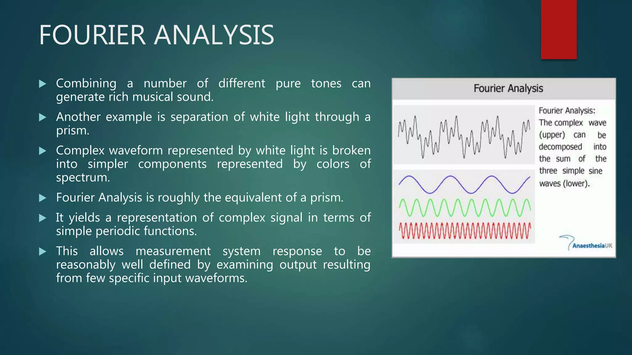 FOURIER ANALYSIS
 Combining a number of different pure tones can
generate rich musical sound.
 Another example is separation of white light through a
prism.
 Complex waveform represented by white light is broken
into simpler components represented by colors of
spectrum.
 Fourier Analysis is roughly the equivalent of a prism.
 It yields a representation of complex signal in terms of
simple periodic functions.
 This allows measurement system response to be
reasonably well defined by examining output resulting
from few specific input waveforms.
 