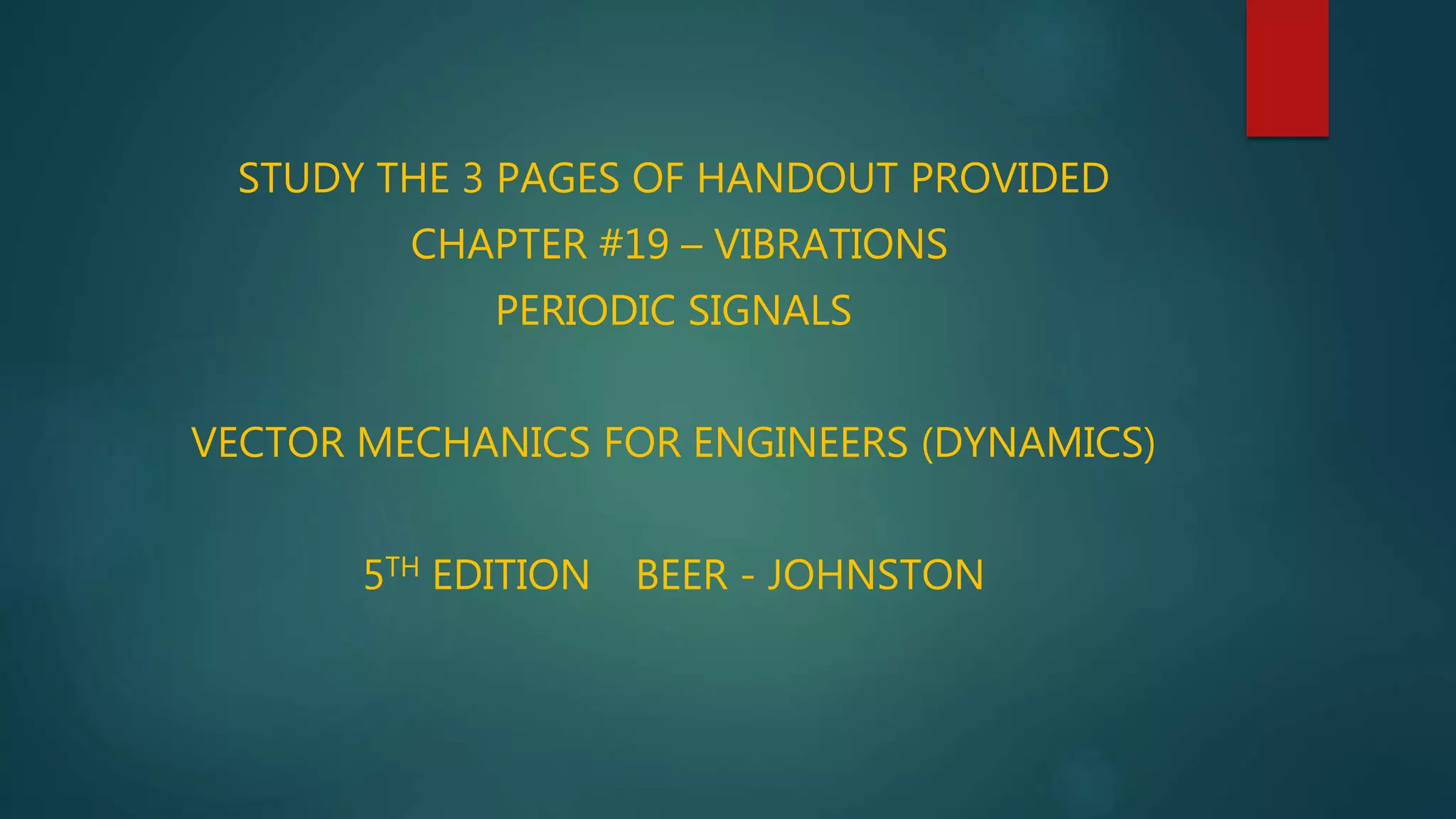 STUDY THE 3 PAGES OF HANDOUT PROVIDED
CHAPTER #19 – VIBRATIONS
PERIODIC SIGNALS
VECTOR MECHANICS FOR ENGINEERS (DYNAMICS)
5TH EDITION BEER - JOHNSTON
 