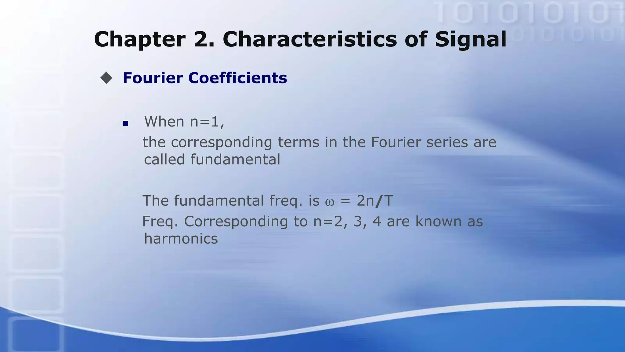 Chapter 2. Characteristics of Signal
 Fourier Coefficients
 When n=1,
the corresponding terms in the Fourier series are
called fundamental
The fundamental freq. is w = 2n/T
Freq. Corresponding to n=2, 3, 4 are known as
harmonics
 